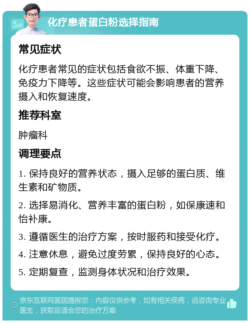 化疗患者蛋白粉选择指南 常见症状 化疗患者常见的症状包括食欲不振、体重下降、免疫力下降等。这些症状可能会影响患者的营养摄入和恢复速度。 推荐科室 肿瘤科 调理要点 1. 保持良好的营养状态，摄入足够的蛋白质、维生素和矿物质。 2. 选择易消化、营养丰富的蛋白粉，如保康速和怡补康。 3. 遵循医生的治疗方案，按时服药和接受化疗。 4. 注意休息，避免过度劳累，保持良好的心态。 5. 定期复查，监测身体状况和治疗效果。