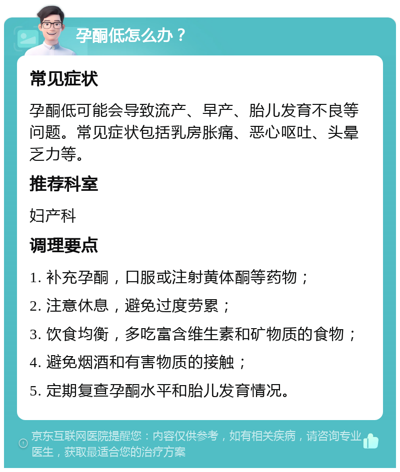 孕酮低怎么办？ 常见症状 孕酮低可能会导致流产、早产、胎儿发育不良等问题。常见症状包括乳房胀痛、恶心呕吐、头晕乏力等。 推荐科室 妇产科 调理要点 1. 补充孕酮，口服或注射黄体酮等药物； 2. 注意休息，避免过度劳累； 3. 饮食均衡，多吃富含维生素和矿物质的食物； 4. 避免烟酒和有害物质的接触； 5. 定期复查孕酮水平和胎儿发育情况。