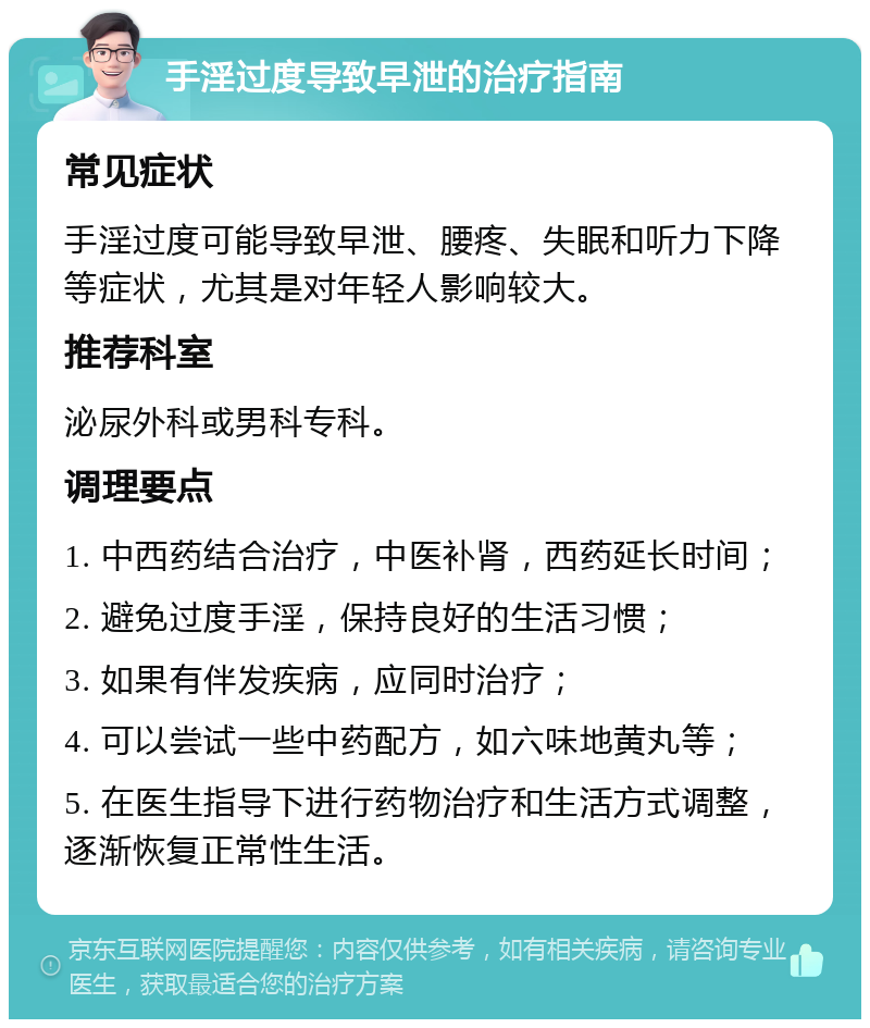 手淫过度导致早泄的治疗指南 常见症状 手淫过度可能导致早泄、腰疼、失眠和听力下降等症状，尤其是对年轻人影响较大。 推荐科室 泌尿外科或男科专科。 调理要点 1. 中西药结合治疗，中医补肾，西药延长时间； 2. 避免过度手淫，保持良好的生活习惯； 3. 如果有伴发疾病，应同时治疗； 4. 可以尝试一些中药配方，如六味地黄丸等； 5. 在医生指导下进行药物治疗和生活方式调整，逐渐恢复正常性生活。