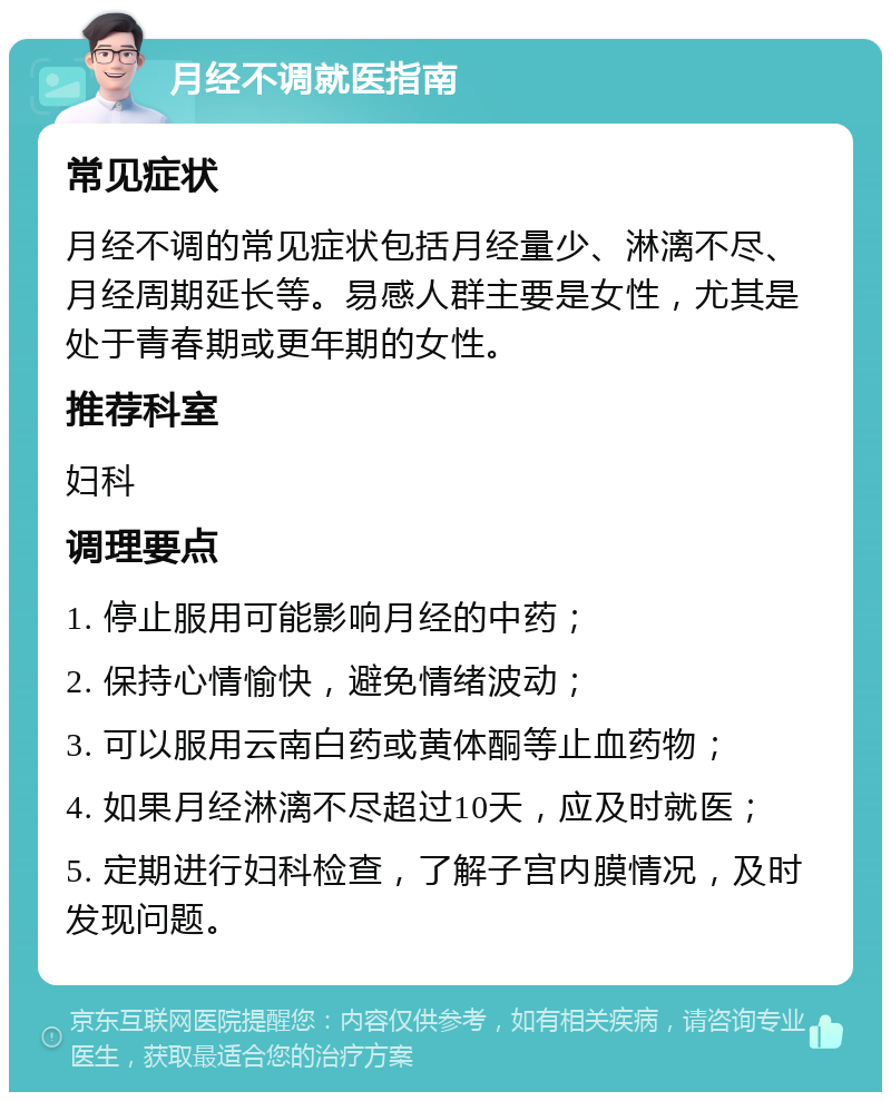 月经不调就医指南 常见症状 月经不调的常见症状包括月经量少、淋漓不尽、月经周期延长等。易感人群主要是女性，尤其是处于青春期或更年期的女性。 推荐科室 妇科 调理要点 1. 停止服用可能影响月经的中药； 2. 保持心情愉快，避免情绪波动； 3. 可以服用云南白药或黄体酮等止血药物； 4. 如果月经淋漓不尽超过10天，应及时就医； 5. 定期进行妇科检查，了解子宫内膜情况，及时发现问题。