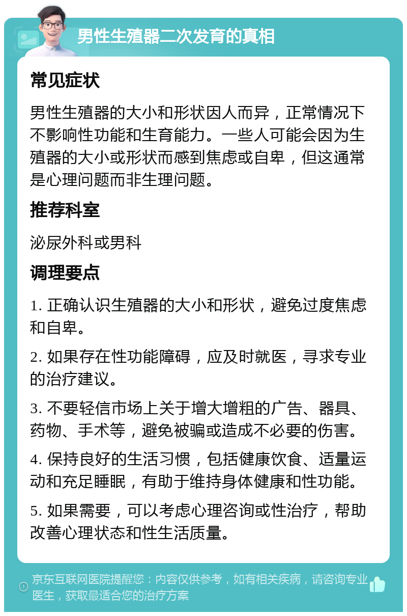 男性生殖器二次发育的真相 常见症状 男性生殖器的大小和形状因人而异，正常情况下不影响性功能和生育能力。一些人可能会因为生殖器的大小或形状而感到焦虑或自卑，但这通常是心理问题而非生理问题。 推荐科室 泌尿外科或男科 调理要点 1. 正确认识生殖器的大小和形状，避免过度焦虑和自卑。 2. 如果存在性功能障碍，应及时就医，寻求专业的治疗建议。 3. 不要轻信市场上关于增大增粗的广告、器具、药物、手术等，避免被骗或造成不必要的伤害。 4. 保持良好的生活习惯，包括健康饮食、适量运动和充足睡眠，有助于维持身体健康和性功能。 5. 如果需要，可以考虑心理咨询或性治疗，帮助改善心理状态和性生活质量。