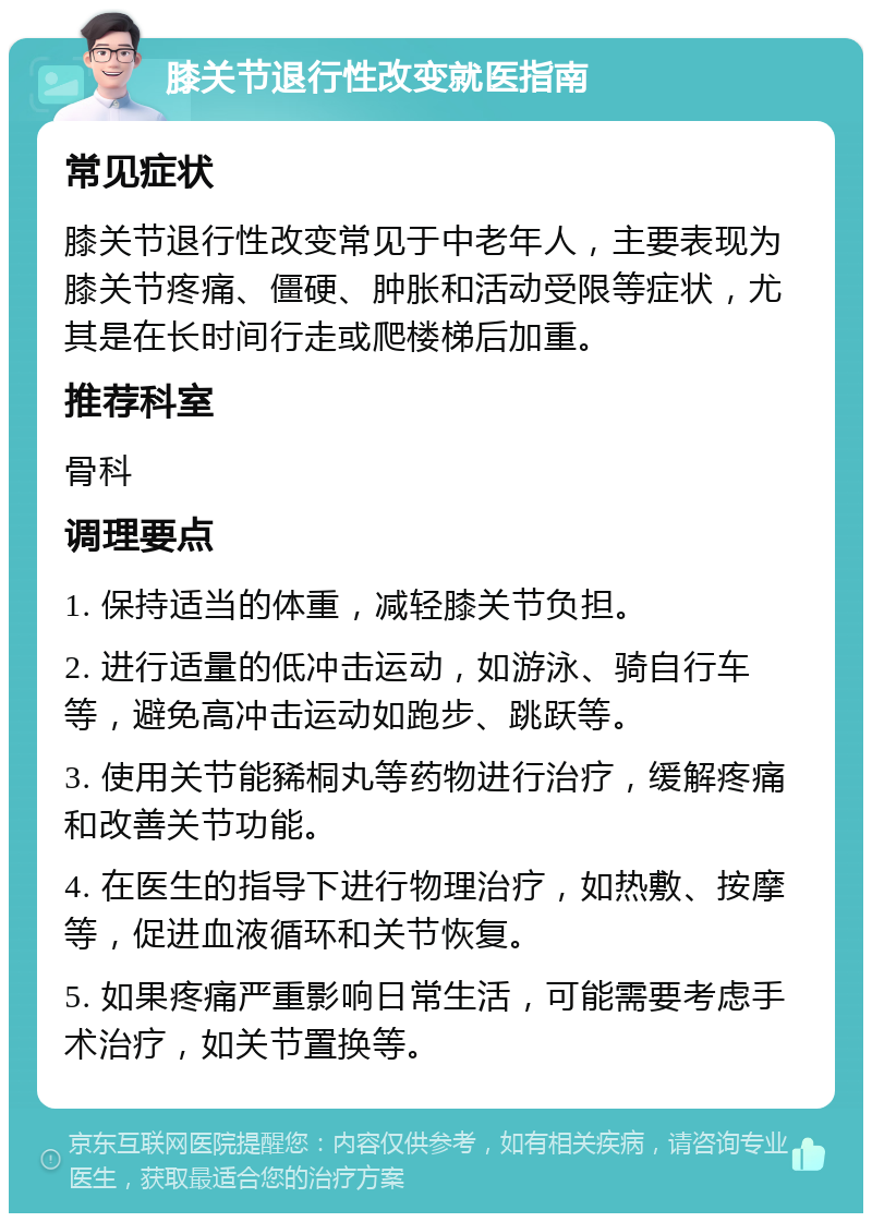 膝关节退行性改变就医指南 常见症状 膝关节退行性改变常见于中老年人，主要表现为膝关节疼痛、僵硬、肿胀和活动受限等症状，尤其是在长时间行走或爬楼梯后加重。 推荐科室 骨科 调理要点 1. 保持适当的体重，减轻膝关节负担。 2. 进行适量的低冲击运动，如游泳、骑自行车等，避免高冲击运动如跑步、跳跃等。 3. 使用关节能豨桐丸等药物进行治疗，缓解疼痛和改善关节功能。 4. 在医生的指导下进行物理治疗，如热敷、按摩等，促进血液循环和关节恢复。 5. 如果疼痛严重影响日常生活，可能需要考虑手术治疗，如关节置换等。