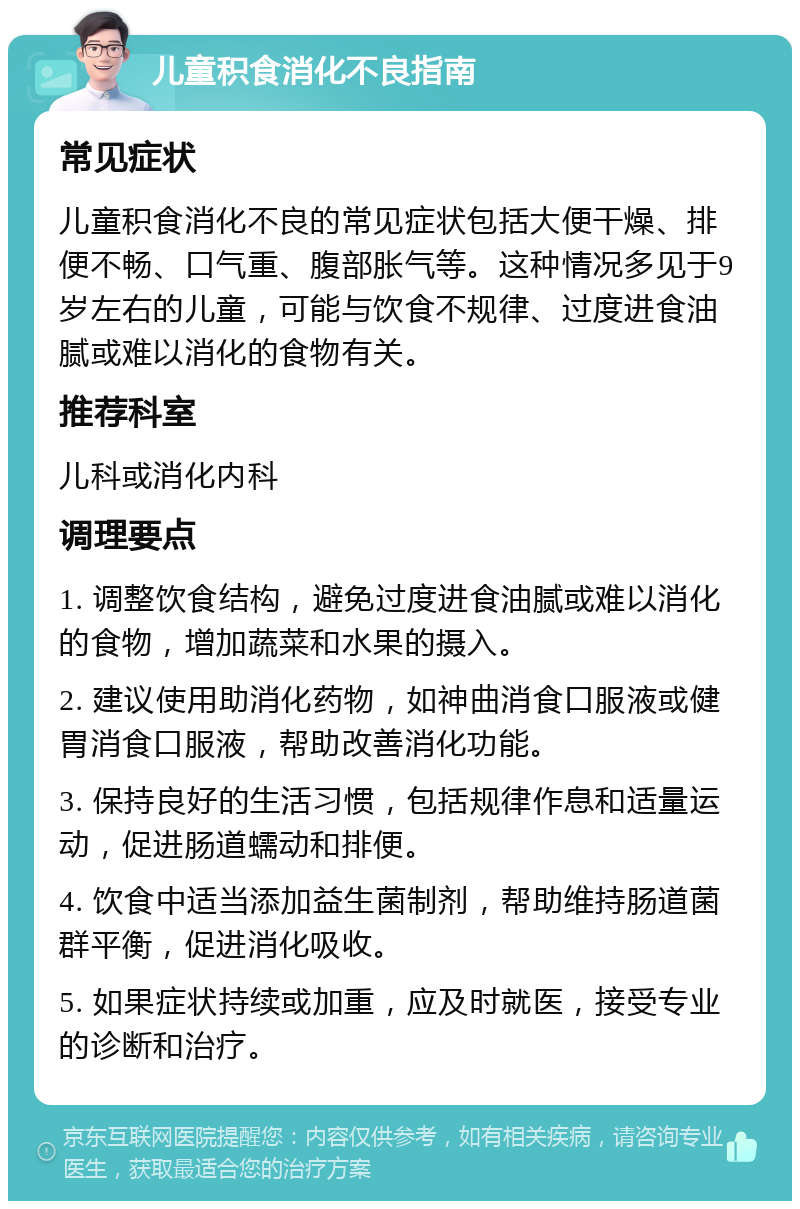 儿童积食消化不良指南 常见症状 儿童积食消化不良的常见症状包括大便干燥、排便不畅、口气重、腹部胀气等。这种情况多见于9岁左右的儿童，可能与饮食不规律、过度进食油腻或难以消化的食物有关。 推荐科室 儿科或消化内科 调理要点 1. 调整饮食结构，避免过度进食油腻或难以消化的食物，增加蔬菜和水果的摄入。 2. 建议使用助消化药物，如神曲消食口服液或健胃消食口服液，帮助改善消化功能。 3. 保持良好的生活习惯，包括规律作息和适量运动，促进肠道蠕动和排便。 4. 饮食中适当添加益生菌制剂，帮助维持肠道菌群平衡，促进消化吸收。 5. 如果症状持续或加重，应及时就医，接受专业的诊断和治疗。