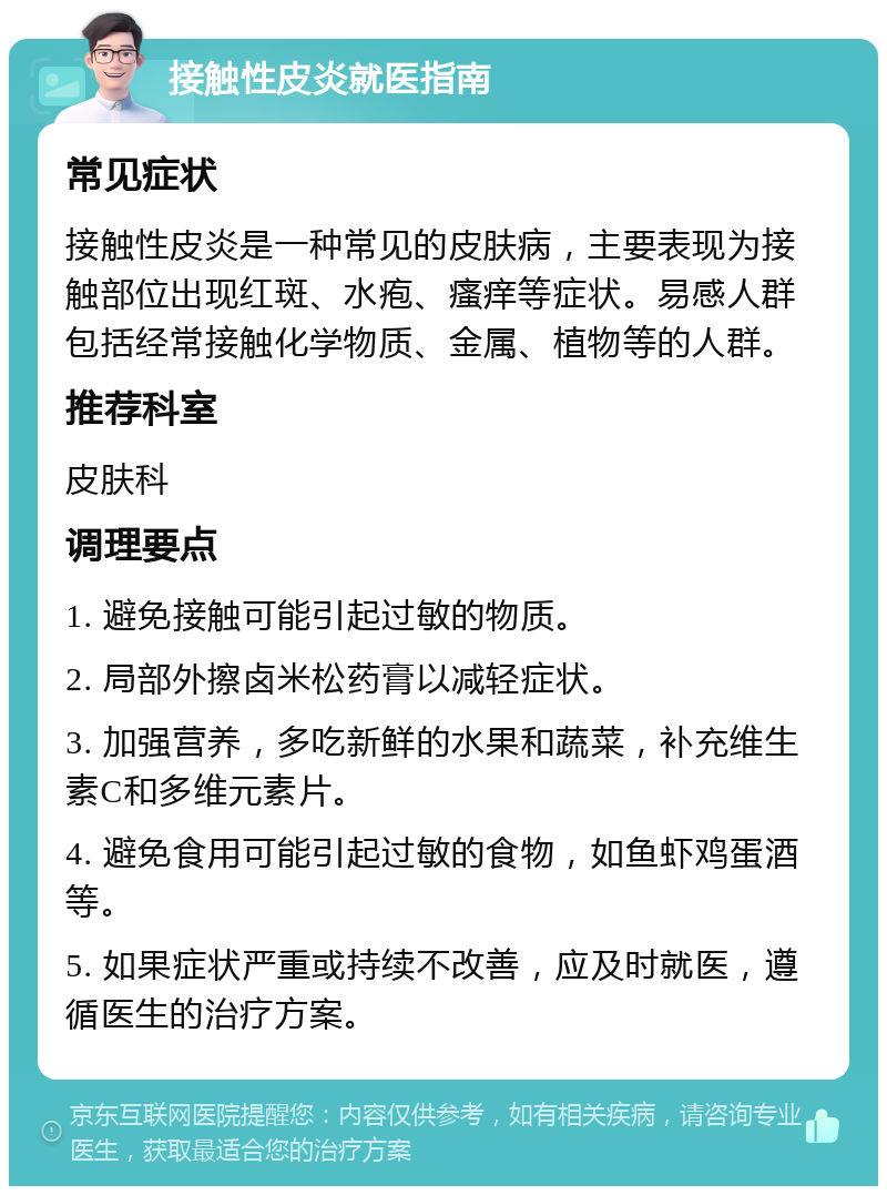 接触性皮炎就医指南 常见症状 接触性皮炎是一种常见的皮肤病，主要表现为接触部位出现红斑、水疱、瘙痒等症状。易感人群包括经常接触化学物质、金属、植物等的人群。 推荐科室 皮肤科 调理要点 1. 避免接触可能引起过敏的物质。 2. 局部外擦卤米松药膏以减轻症状。 3. 加强营养，多吃新鲜的水果和蔬菜，补充维生素C和多维元素片。 4. 避免食用可能引起过敏的食物，如鱼虾鸡蛋酒等。 5. 如果症状严重或持续不改善，应及时就医，遵循医生的治疗方案。