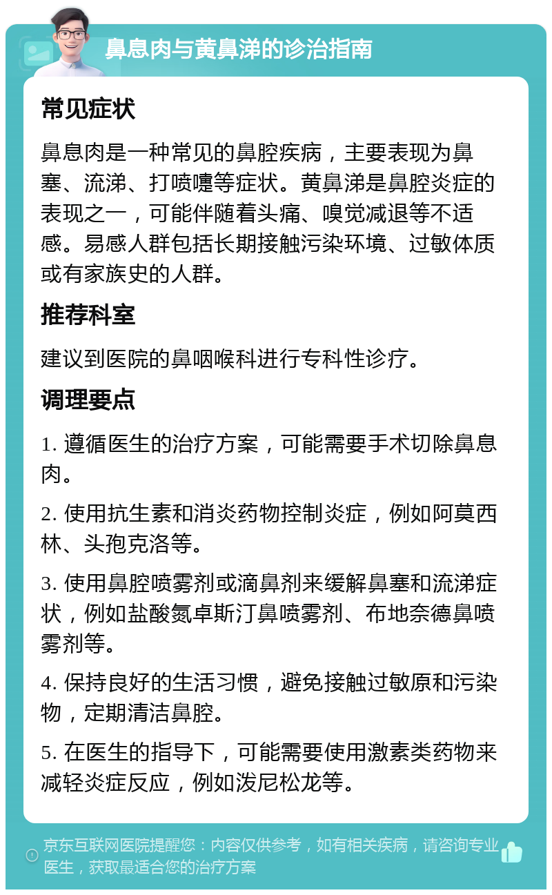 鼻息肉与黄鼻涕的诊治指南 常见症状 鼻息肉是一种常见的鼻腔疾病，主要表现为鼻塞、流涕、打喷嚏等症状。黄鼻涕是鼻腔炎症的表现之一，可能伴随着头痛、嗅觉减退等不适感。易感人群包括长期接触污染环境、过敏体质或有家族史的人群。 推荐科室 建议到医院的鼻咽喉科进行专科性诊疗。 调理要点 1. 遵循医生的治疗方案，可能需要手术切除鼻息肉。 2. 使用抗生素和消炎药物控制炎症，例如阿莫西林、头孢克洛等。 3. 使用鼻腔喷雾剂或滴鼻剂来缓解鼻塞和流涕症状，例如盐酸氮卓斯汀鼻喷雾剂、布地奈德鼻喷雾剂等。 4. 保持良好的生活习惯，避免接触过敏原和污染物，定期清洁鼻腔。 5. 在医生的指导下，可能需要使用激素类药物来减轻炎症反应，例如泼尼松龙等。