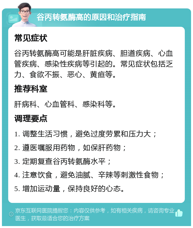 谷丙转氨酶高的原因和治疗指南 常见症状 谷丙转氨酶高可能是肝脏疾病、胆道疾病、心血管疾病、感染性疾病等引起的。常见症状包括乏力、食欲不振、恶心、黄疸等。 推荐科室 肝病科、心血管科、感染科等。 调理要点 1. 调整生活习惯，避免过度劳累和压力大； 2. 遵医嘱服用药物，如保肝药物； 3. 定期复查谷丙转氨酶水平； 4. 注意饮食，避免油腻、辛辣等刺激性食物； 5. 增加运动量，保持良好的心态。