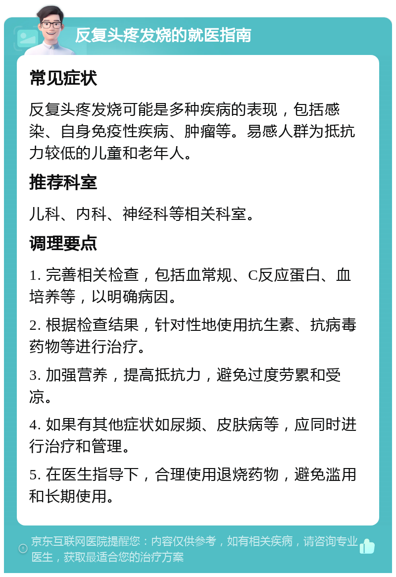 反复头疼发烧的就医指南 常见症状 反复头疼发烧可能是多种疾病的表现，包括感染、自身免疫性疾病、肿瘤等。易感人群为抵抗力较低的儿童和老年人。 推荐科室 儿科、内科、神经科等相关科室。 调理要点 1. 完善相关检查，包括血常规、C反应蛋白、血培养等，以明确病因。 2. 根据检查结果，针对性地使用抗生素、抗病毒药物等进行治疗。 3. 加强营养，提高抵抗力，避免过度劳累和受凉。 4. 如果有其他症状如尿频、皮肤病等，应同时进行治疗和管理。 5. 在医生指导下，合理使用退烧药物，避免滥用和长期使用。