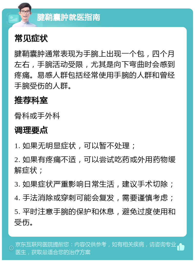 腱鞘囊肿就医指南 常见症状 腱鞘囊肿通常表现为手腕上出现一个包，四个月左右，手腕活动受限，尤其是向下弯曲时会感到疼痛。易感人群包括经常使用手腕的人群和曾经手腕受伤的人群。 推荐科室 骨科或手外科 调理要点 1. 如果无明显症状，可以暂不处理； 2. 如果有疼痛不适，可以尝试吃药或外用药物缓解症状； 3. 如果症状严重影响日常生活，建议手术切除； 4. 手法消除或穿刺可能会复发，需要谨慎考虑； 5. 平时注意手腕的保护和休息，避免过度使用和受伤。