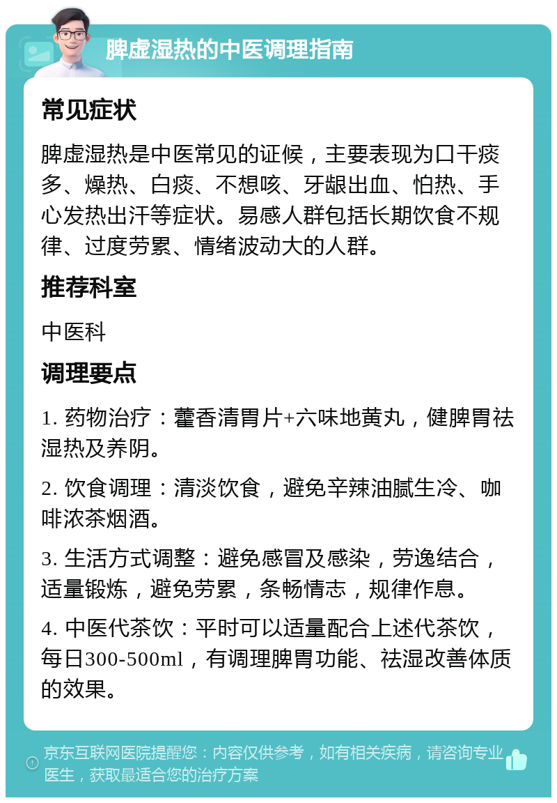 脾虚湿热的中医调理指南 常见症状 脾虚湿热是中医常见的证候，主要表现为口干痰多、燥热、白痰、不想咳、牙龈出血、怕热、手心发热出汗等症状。易感人群包括长期饮食不规律、过度劳累、情绪波动大的人群。 推荐科室 中医科 调理要点 1. 药物治疗：藿香清胃片+六味地黄丸，健脾胃祛湿热及养阴。 2. 饮食调理：清淡饮食，避免辛辣油腻生冷、咖啡浓茶烟酒。 3. 生活方式调整：避免感冒及感染，劳逸结合，适量锻炼，避免劳累，条畅情志，规律作息。 4. 中医代茶饮：平时可以适量配合上述代茶饮，每日300-500ml，有调理脾胃功能、祛湿改善体质的效果。