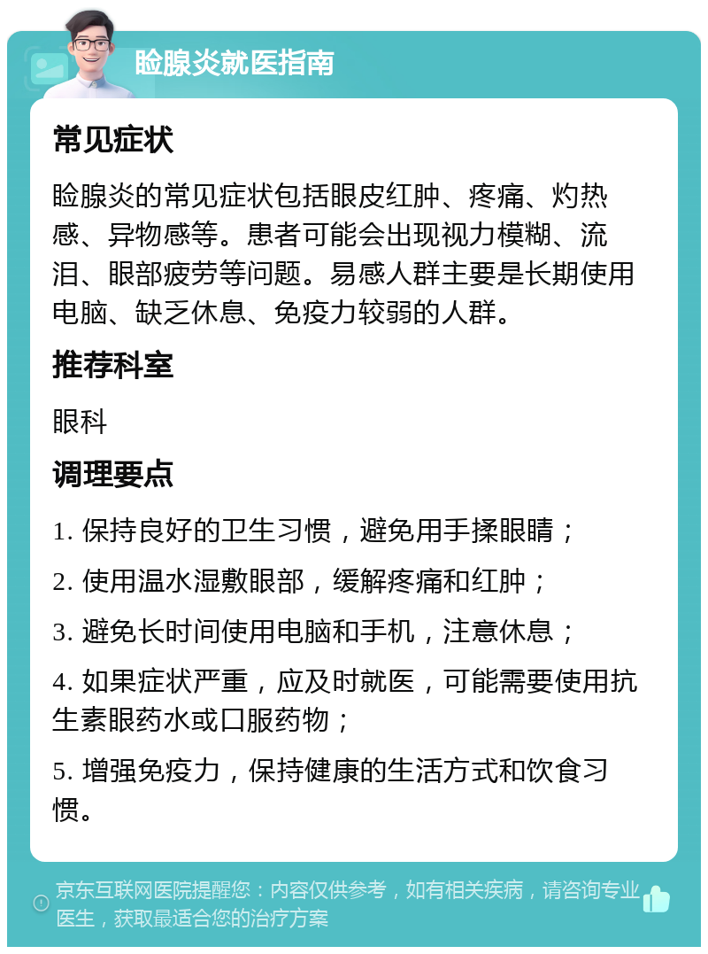 睑腺炎就医指南 常见症状 睑腺炎的常见症状包括眼皮红肿、疼痛、灼热感、异物感等。患者可能会出现视力模糊、流泪、眼部疲劳等问题。易感人群主要是长期使用电脑、缺乏休息、免疫力较弱的人群。 推荐科室 眼科 调理要点 1. 保持良好的卫生习惯，避免用手揉眼睛； 2. 使用温水湿敷眼部，缓解疼痛和红肿； 3. 避免长时间使用电脑和手机，注意休息； 4. 如果症状严重，应及时就医，可能需要使用抗生素眼药水或口服药物； 5. 增强免疫力，保持健康的生活方式和饮食习惯。