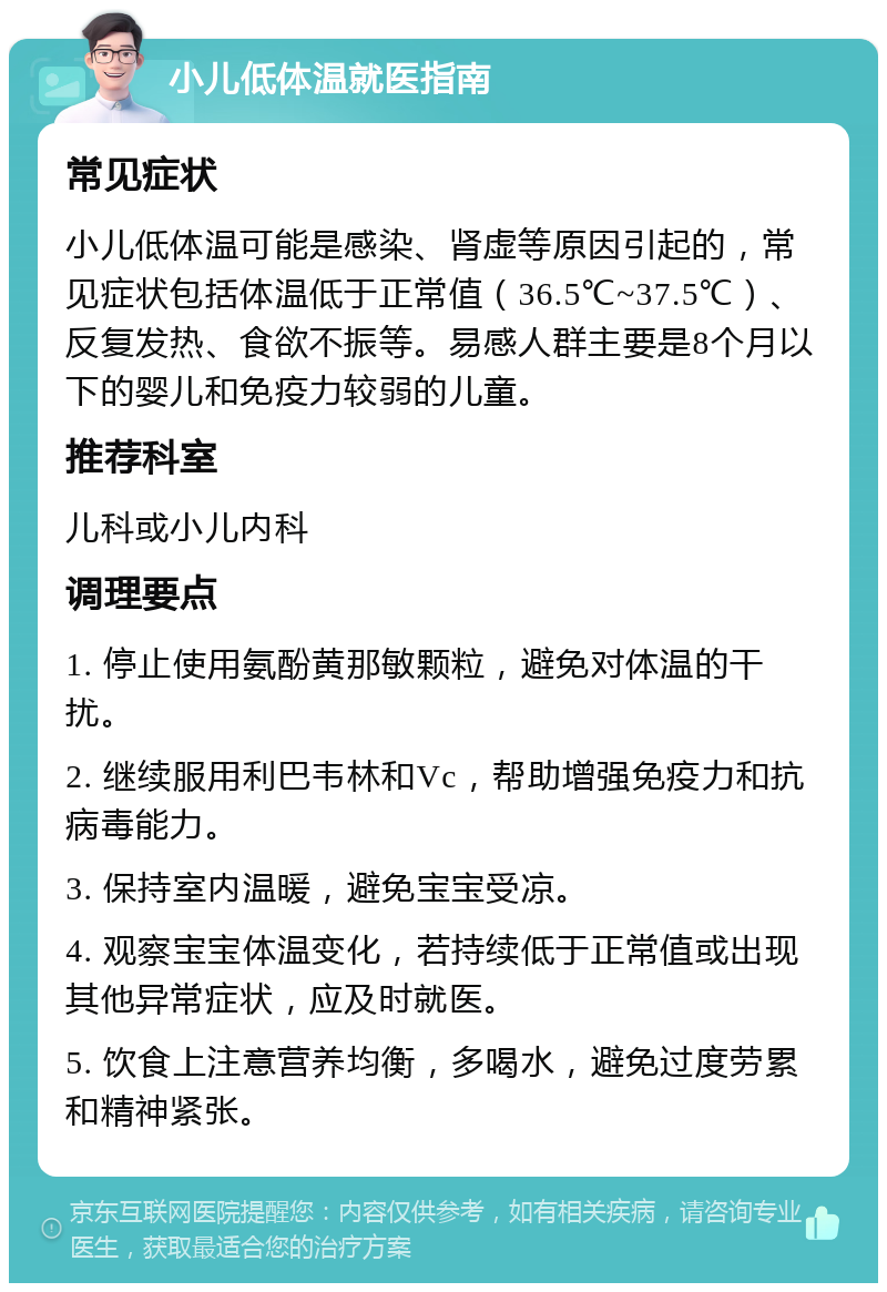 小儿低体温就医指南 常见症状 小儿低体温可能是感染、肾虚等原因引起的，常见症状包括体温低于正常值（36.5℃~37.5℃）、反复发热、食欲不振等。易感人群主要是8个月以下的婴儿和免疫力较弱的儿童。 推荐科室 儿科或小儿内科 调理要点 1. 停止使用氨酚黄那敏颗粒，避免对体温的干扰。 2. 继续服用利巴韦林和Vc，帮助增强免疫力和抗病毒能力。 3. 保持室内温暖，避免宝宝受凉。 4. 观察宝宝体温变化，若持续低于正常值或出现其他异常症状，应及时就医。 5. 饮食上注意营养均衡，多喝水，避免过度劳累和精神紧张。