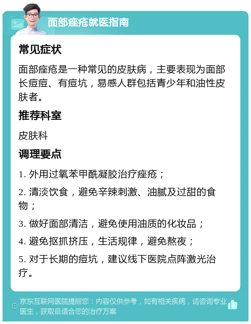 面部痤疮就医指南 常见症状 面部痤疮是一种常见的皮肤病，主要表现为面部长痘痘、有痘坑，易感人群包括青少年和油性皮肤者。 推荐科室 皮肤科 调理要点 1. 外用过氧苯甲酰凝胶治疗痤疮； 2. 清淡饮食，避免辛辣刺激、油腻及过甜的食物； 3. 做好面部清洁，避免使用油质的化妆品； 4. 避免抠抓挤压，生活规律，避免熬夜； 5. 对于长期的痘坑，建议线下医院点阵激光治疗。