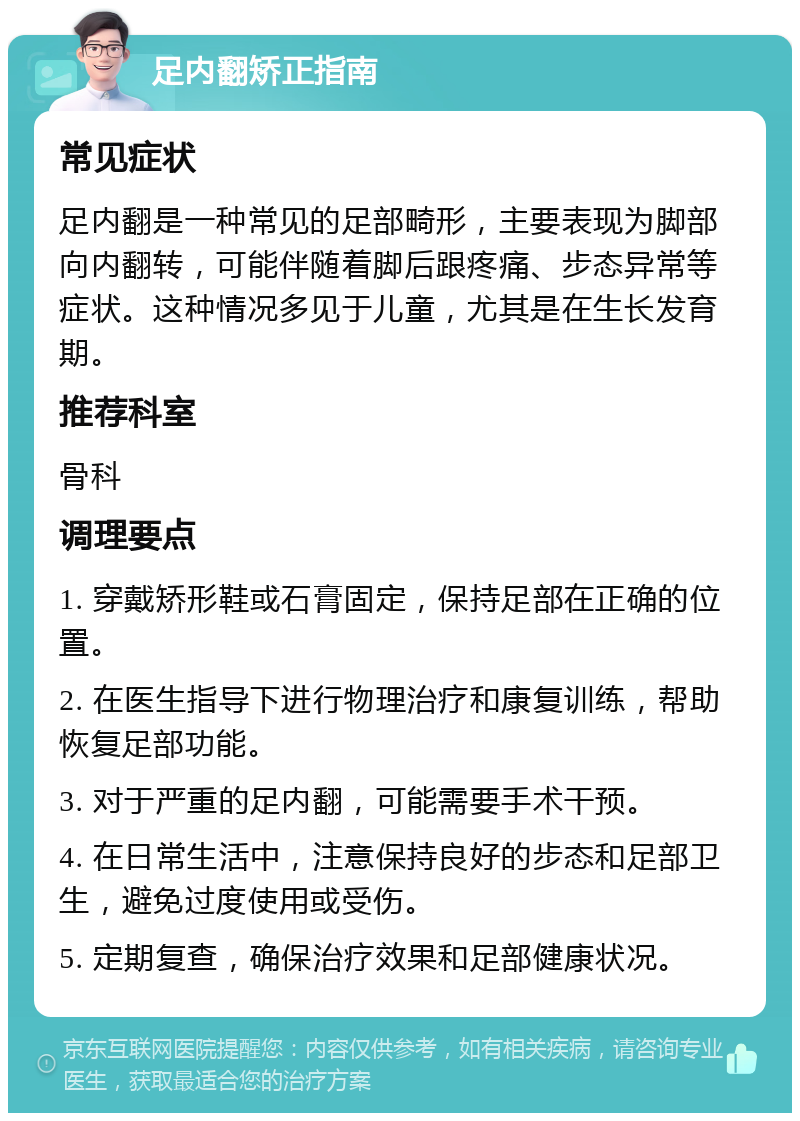 足内翻矫正指南 常见症状 足内翻是一种常见的足部畸形，主要表现为脚部向内翻转，可能伴随着脚后跟疼痛、步态异常等症状。这种情况多见于儿童，尤其是在生长发育期。 推荐科室 骨科 调理要点 1. 穿戴矫形鞋或石膏固定，保持足部在正确的位置。 2. 在医生指导下进行物理治疗和康复训练，帮助恢复足部功能。 3. 对于严重的足内翻，可能需要手术干预。 4. 在日常生活中，注意保持良好的步态和足部卫生，避免过度使用或受伤。 5. 定期复查，确保治疗效果和足部健康状况。