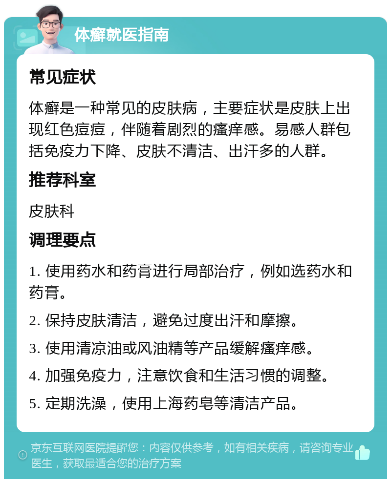 体癣就医指南 常见症状 体癣是一种常见的皮肤病，主要症状是皮肤上出现红色痘痘，伴随着剧烈的瘙痒感。易感人群包括免疫力下降、皮肤不清洁、出汗多的人群。 推荐科室 皮肤科 调理要点 1. 使用药水和药膏进行局部治疗，例如选药水和药膏。 2. 保持皮肤清洁，避免过度出汗和摩擦。 3. 使用清凉油或风油精等产品缓解瘙痒感。 4. 加强免疫力，注意饮食和生活习惯的调整。 5. 定期洗澡，使用上海药皂等清洁产品。