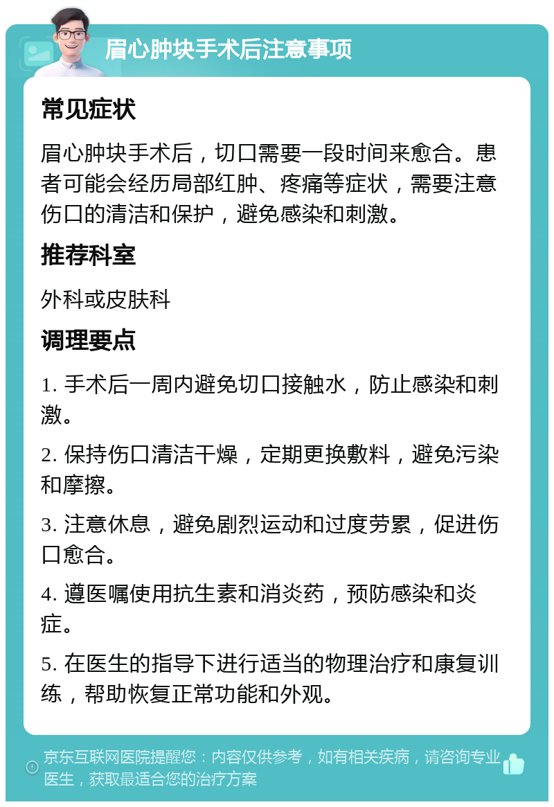 眉心肿块手术后注意事项 常见症状 眉心肿块手术后，切口需要一段时间来愈合。患者可能会经历局部红肿、疼痛等症状，需要注意伤口的清洁和保护，避免感染和刺激。 推荐科室 外科或皮肤科 调理要点 1. 手术后一周内避免切口接触水，防止感染和刺激。 2. 保持伤口清洁干燥，定期更换敷料，避免污染和摩擦。 3. 注意休息，避免剧烈运动和过度劳累，促进伤口愈合。 4. 遵医嘱使用抗生素和消炎药，预防感染和炎症。 5. 在医生的指导下进行适当的物理治疗和康复训练，帮助恢复正常功能和外观。