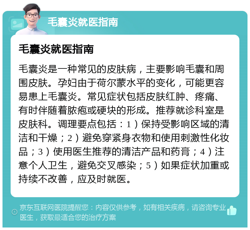 毛囊炎就医指南 毛囊炎就医指南 毛囊炎是一种常见的皮肤病，主要影响毛囊和周围皮肤。孕妇由于荷尔蒙水平的变化，可能更容易患上毛囊炎。常见症状包括皮肤红肿、疼痛、有时伴随着脓疱或硬块的形成。推荐就诊科室是皮肤科。调理要点包括：1）保持受影响区域的清洁和干燥；2）避免穿紧身衣物和使用刺激性化妆品；3）使用医生推荐的清洁产品和药膏；4）注意个人卫生，避免交叉感染；5）如果症状加重或持续不改善，应及时就医。