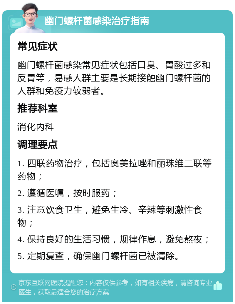 幽门螺杆菌感染治疗指南 常见症状 幽门螺杆菌感染常见症状包括口臭、胃酸过多和反胃等，易感人群主要是长期接触幽门螺杆菌的人群和免疫力较弱者。 推荐科室 消化内科 调理要点 1. 四联药物治疗，包括奥美拉唑和丽珠维三联等药物； 2. 遵循医嘱，按时服药； 3. 注意饮食卫生，避免生冷、辛辣等刺激性食物； 4. 保持良好的生活习惯，规律作息，避免熬夜； 5. 定期复查，确保幽门螺杆菌已被清除。