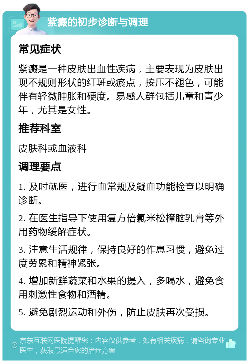 紫癜的初步诊断与调理 常见症状 紫癜是一种皮肤出血性疾病，主要表现为皮肤出现不规则形状的红斑或瘀点，按压不褪色，可能伴有轻微肿胀和硬度。易感人群包括儿童和青少年，尤其是女性。 推荐科室 皮肤科或血液科 调理要点 1. 及时就医，进行血常规及凝血功能检查以明确诊断。 2. 在医生指导下使用复方倍氯米松樟脑乳膏等外用药物缓解症状。 3. 注意生活规律，保持良好的作息习惯，避免过度劳累和精神紧张。 4. 增加新鲜蔬菜和水果的摄入，多喝水，避免食用刺激性食物和酒精。 5. 避免剧烈运动和外伤，防止皮肤再次受损。