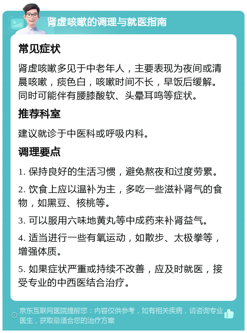 肾虚咳嗽的调理与就医指南 常见症状 肾虚咳嗽多见于中老年人，主要表现为夜间或清晨咳嗽，痰色白，咳嗽时间不长，早饭后缓解。同时可能伴有腰膝酸软、头晕耳鸣等症状。 推荐科室 建议就诊于中医科或呼吸内科。 调理要点 1. 保持良好的生活习惯，避免熬夜和过度劳累。 2. 饮食上应以温补为主，多吃一些滋补肾气的食物，如黑豆、核桃等。 3. 可以服用六味地黄丸等中成药来补肾益气。 4. 适当进行一些有氧运动，如散步、太极拳等，增强体质。 5. 如果症状严重或持续不改善，应及时就医，接受专业的中西医结合治疗。