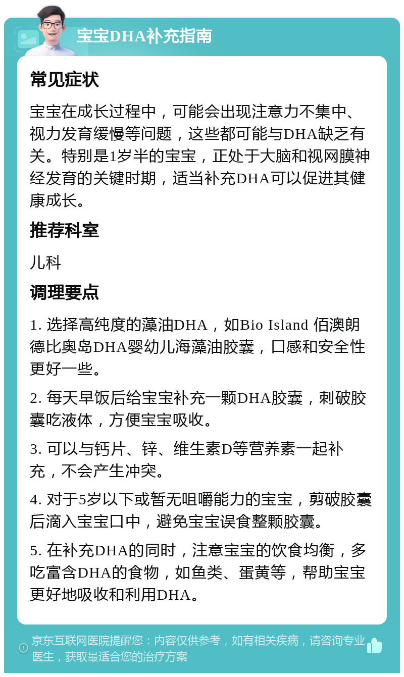 宝宝DHA补充指南 常见症状 宝宝在成长过程中，可能会出现注意力不集中、视力发育缓慢等问题，这些都可能与DHA缺乏有关。特别是1岁半的宝宝，正处于大脑和视网膜神经发育的关键时期，适当补充DHA可以促进其健康成长。 推荐科室 儿科 调理要点 1. 选择高纯度的藻油DHA，如Bio Island 佰澳朗德比奥岛DHA婴幼儿海藻油胶囊，口感和安全性更好一些。 2. 每天早饭后给宝宝补充一颗DHA胶囊，刺破胶囊吃液体，方便宝宝吸收。 3. 可以与钙片、锌、维生素D等营养素一起补充，不会产生冲突。 4. 对于5岁以下或暂无咀嚼能力的宝宝，剪破胶囊后滴入宝宝口中，避免宝宝误食整颗胶囊。 5. 在补充DHA的同时，注意宝宝的饮食均衡，多吃富含DHA的食物，如鱼类、蛋黄等，帮助宝宝更好地吸收和利用DHA。