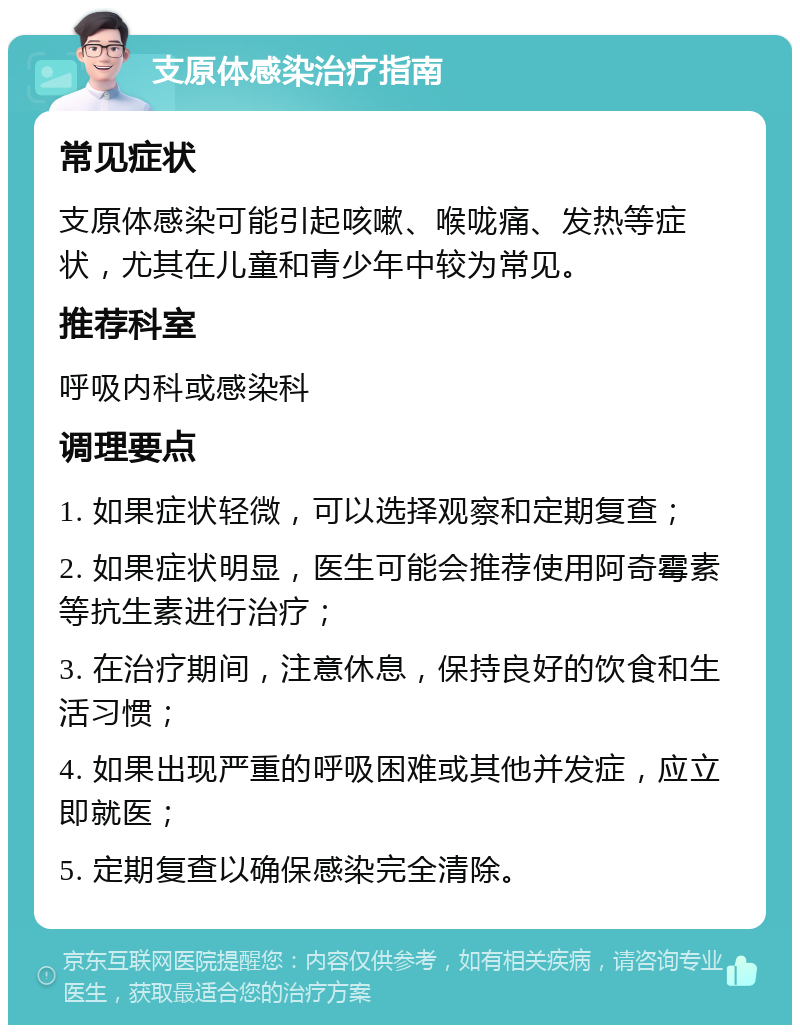 支原体感染治疗指南 常见症状 支原体感染可能引起咳嗽、喉咙痛、发热等症状，尤其在儿童和青少年中较为常见。 推荐科室 呼吸内科或感染科 调理要点 1. 如果症状轻微，可以选择观察和定期复查； 2. 如果症状明显，医生可能会推荐使用阿奇霉素等抗生素进行治疗； 3. 在治疗期间，注意休息，保持良好的饮食和生活习惯； 4. 如果出现严重的呼吸困难或其他并发症，应立即就医； 5. 定期复查以确保感染完全清除。