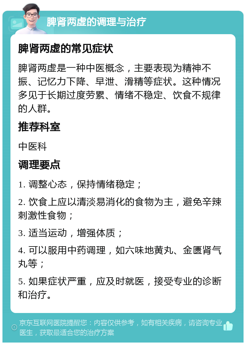 脾肾两虚的调理与治疗 脾肾两虚的常见症状 脾肾两虚是一种中医概念，主要表现为精神不振、记忆力下降、早泄、滑精等症状。这种情况多见于长期过度劳累、情绪不稳定、饮食不规律的人群。 推荐科室 中医科 调理要点 1. 调整心态，保持情绪稳定； 2. 饮食上应以清淡易消化的食物为主，避免辛辣刺激性食物； 3. 适当运动，增强体质； 4. 可以服用中药调理，如六味地黄丸、金匮肾气丸等； 5. 如果症状严重，应及时就医，接受专业的诊断和治疗。