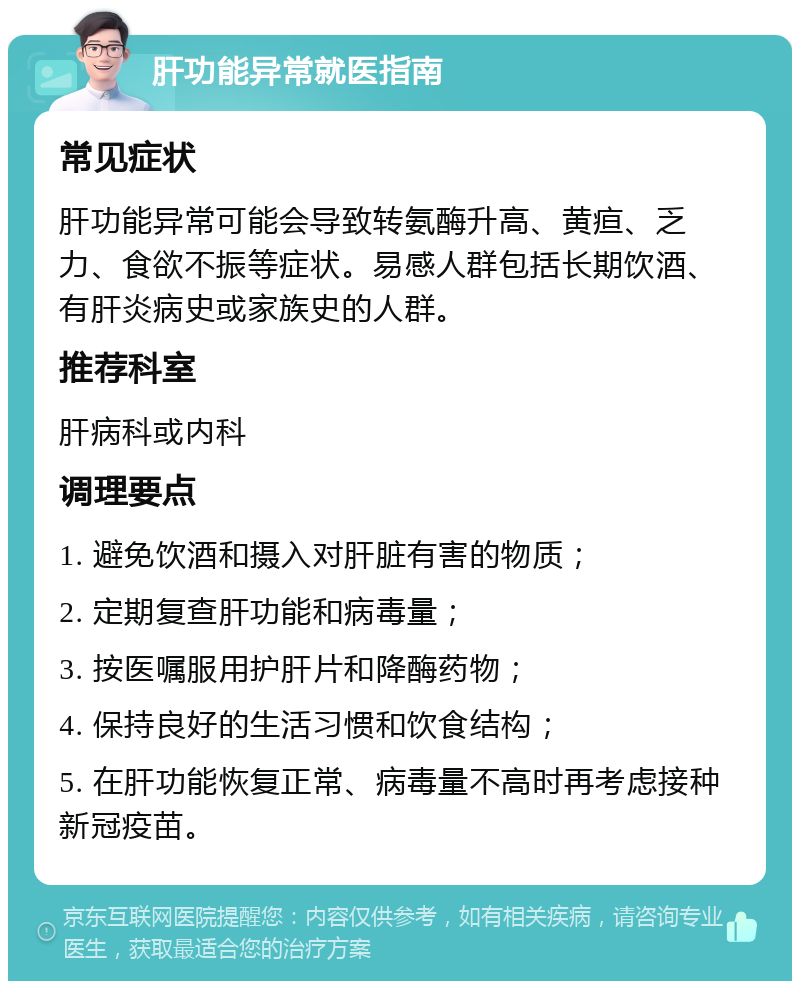 肝功能异常就医指南 常见症状 肝功能异常可能会导致转氨酶升高、黄疸、乏力、食欲不振等症状。易感人群包括长期饮酒、有肝炎病史或家族史的人群。 推荐科室 肝病科或内科 调理要点 1. 避免饮酒和摄入对肝脏有害的物质； 2. 定期复查肝功能和病毒量； 3. 按医嘱服用护肝片和降酶药物； 4. 保持良好的生活习惯和饮食结构； 5. 在肝功能恢复正常、病毒量不高时再考虑接种新冠疫苗。