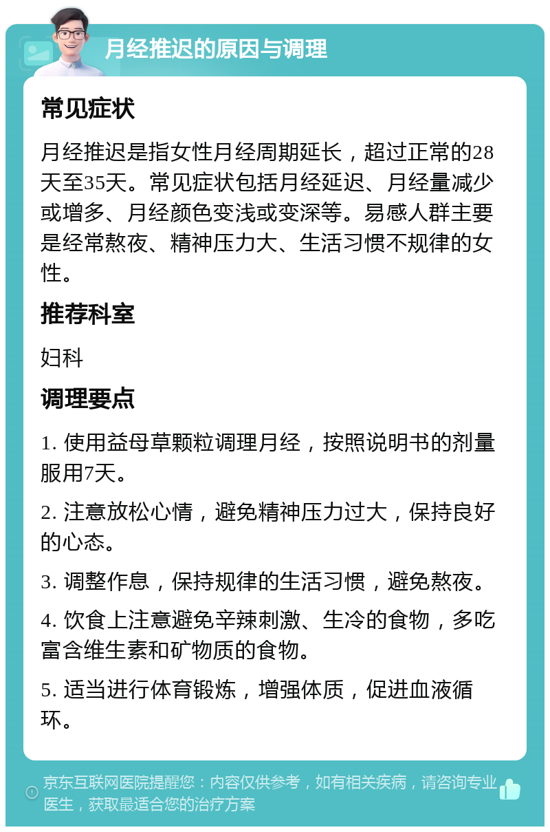 月经推迟的原因与调理 常见症状 月经推迟是指女性月经周期延长，超过正常的28天至35天。常见症状包括月经延迟、月经量减少或增多、月经颜色变浅或变深等。易感人群主要是经常熬夜、精神压力大、生活习惯不规律的女性。 推荐科室 妇科 调理要点 1. 使用益母草颗粒调理月经，按照说明书的剂量服用7天。 2. 注意放松心情，避免精神压力过大，保持良好的心态。 3. 调整作息，保持规律的生活习惯，避免熬夜。 4. 饮食上注意避免辛辣刺激、生冷的食物，多吃富含维生素和矿物质的食物。 5. 适当进行体育锻炼，增强体质，促进血液循环。