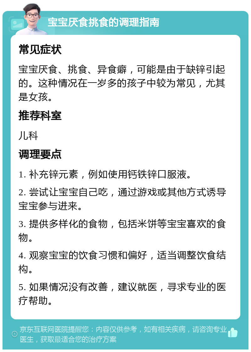 宝宝厌食挑食的调理指南 常见症状 宝宝厌食、挑食、异食癖，可能是由于缺锌引起的。这种情况在一岁多的孩子中较为常见，尤其是女孩。 推荐科室 儿科 调理要点 1. 补充锌元素，例如使用钙铁锌口服液。 2. 尝试让宝宝自己吃，通过游戏或其他方式诱导宝宝参与进来。 3. 提供多样化的食物，包括米饼等宝宝喜欢的食物。 4. 观察宝宝的饮食习惯和偏好，适当调整饮食结构。 5. 如果情况没有改善，建议就医，寻求专业的医疗帮助。