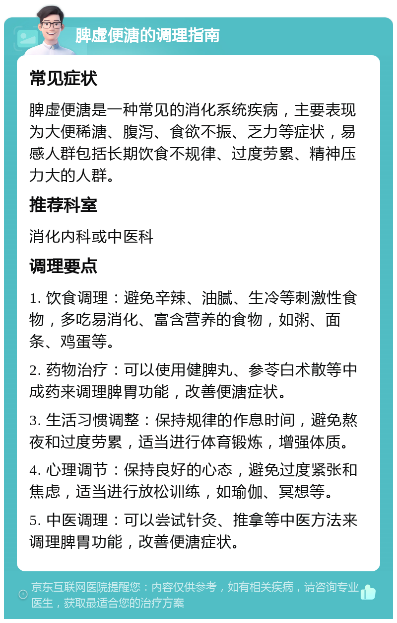 脾虚便溏的调理指南 常见症状 脾虚便溏是一种常见的消化系统疾病，主要表现为大便稀溏、腹泻、食欲不振、乏力等症状，易感人群包括长期饮食不规律、过度劳累、精神压力大的人群。 推荐科室 消化内科或中医科 调理要点 1. 饮食调理：避免辛辣、油腻、生冷等刺激性食物，多吃易消化、富含营养的食物，如粥、面条、鸡蛋等。 2. 药物治疗：可以使用健脾丸、参苓白术散等中成药来调理脾胃功能，改善便溏症状。 3. 生活习惯调整：保持规律的作息时间，避免熬夜和过度劳累，适当进行体育锻炼，增强体质。 4. 心理调节：保持良好的心态，避免过度紧张和焦虑，适当进行放松训练，如瑜伽、冥想等。 5. 中医调理：可以尝试针灸、推拿等中医方法来调理脾胃功能，改善便溏症状。