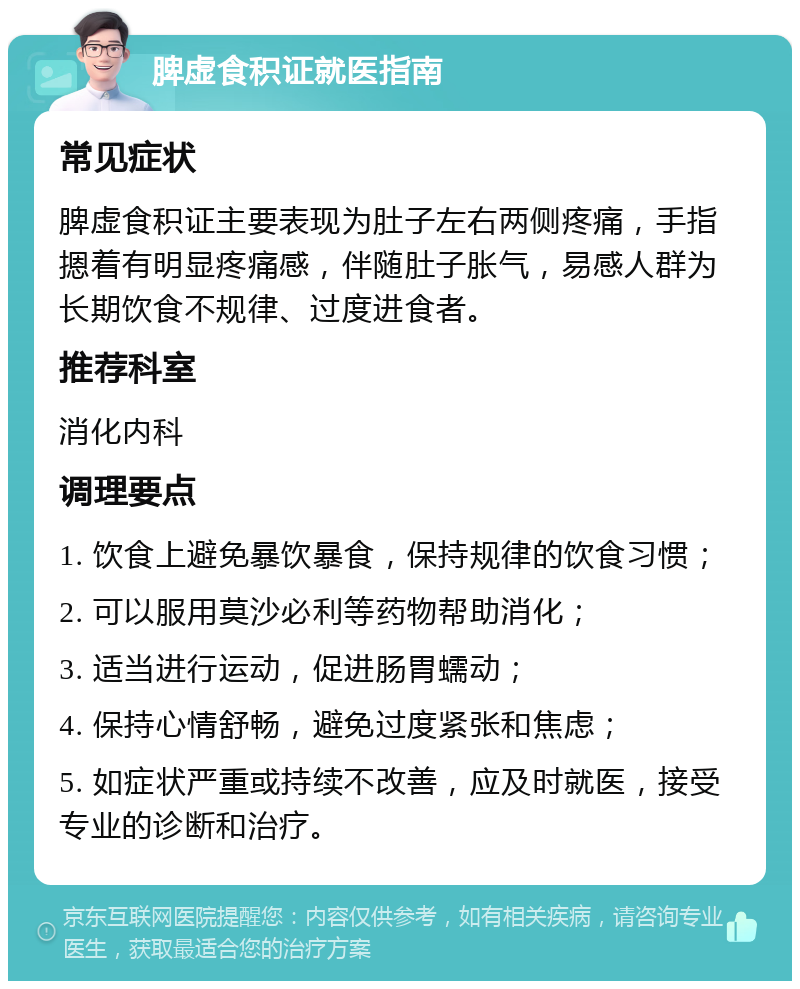 脾虚食积证就医指南 常见症状 脾虚食积证主要表现为肚子左右两侧疼痛，手指摁着有明显疼痛感，伴随肚子胀气，易感人群为长期饮食不规律、过度进食者。 推荐科室 消化内科 调理要点 1. 饮食上避免暴饮暴食，保持规律的饮食习惯； 2. 可以服用莫沙必利等药物帮助消化； 3. 适当进行运动，促进肠胃蠕动； 4. 保持心情舒畅，避免过度紧张和焦虑； 5. 如症状严重或持续不改善，应及时就医，接受专业的诊断和治疗。