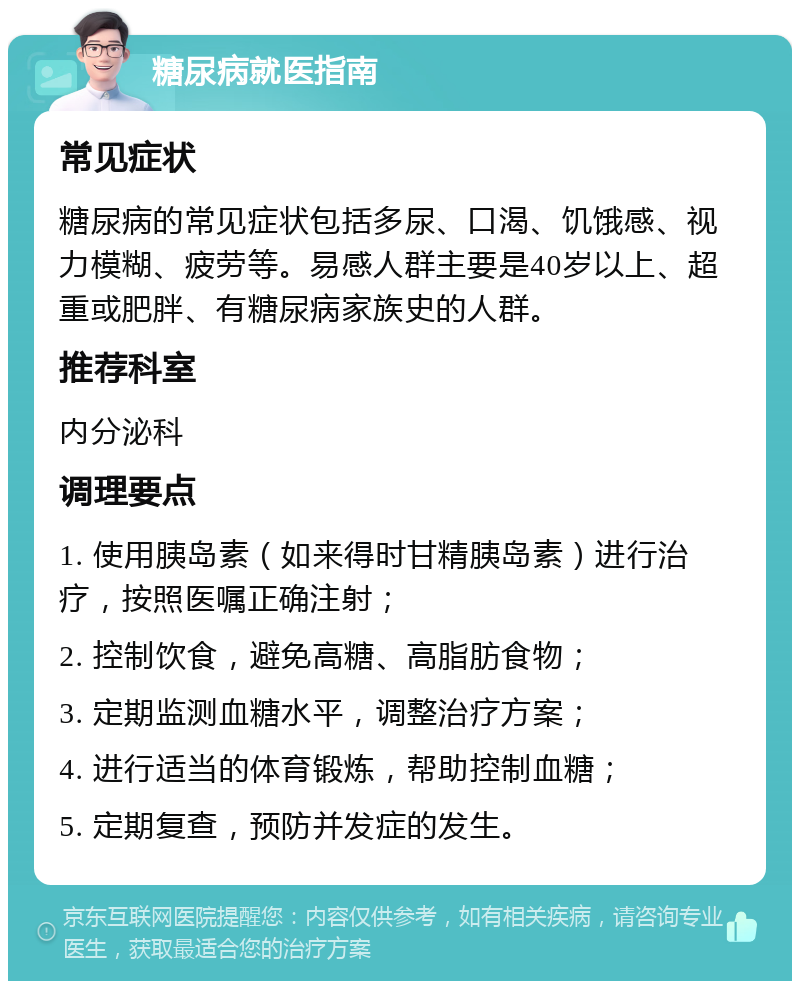 糖尿病就医指南 常见症状 糖尿病的常见症状包括多尿、口渴、饥饿感、视力模糊、疲劳等。易感人群主要是40岁以上、超重或肥胖、有糖尿病家族史的人群。 推荐科室 内分泌科 调理要点 1. 使用胰岛素（如来得时甘精胰岛素）进行治疗，按照医嘱正确注射； 2. 控制饮食，避免高糖、高脂肪食物； 3. 定期监测血糖水平，调整治疗方案； 4. 进行适当的体育锻炼，帮助控制血糖； 5. 定期复查，预防并发症的发生。