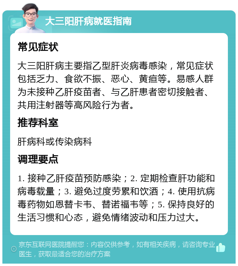 大三阳肝病就医指南 常见症状 大三阳肝病主要指乙型肝炎病毒感染，常见症状包括乏力、食欲不振、恶心、黄疸等。易感人群为未接种乙肝疫苗者、与乙肝患者密切接触者、共用注射器等高风险行为者。 推荐科室 肝病科或传染病科 调理要点 1. 接种乙肝疫苗预防感染；2. 定期检查肝功能和病毒载量；3. 避免过度劳累和饮酒；4. 使用抗病毒药物如恩替卡韦、替诺福韦等；5. 保持良好的生活习惯和心态，避免情绪波动和压力过大。