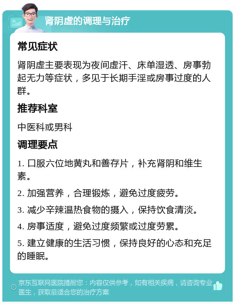 肾阴虚的调理与治疗 常见症状 肾阴虚主要表现为夜间虚汗、床单湿透、房事勃起无力等症状，多见于长期手淫或房事过度的人群。 推荐科室 中医科或男科 调理要点 1. 口服六位地黄丸和善存片，补充肾阴和维生素。 2. 加强营养，合理锻炼，避免过度疲劳。 3. 减少辛辣温热食物的摄入，保持饮食清淡。 4. 房事适度，避免过度频繁或过度劳累。 5. 建立健康的生活习惯，保持良好的心态和充足的睡眠。