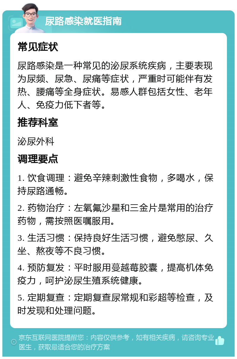 尿路感染就医指南 常见症状 尿路感染是一种常见的泌尿系统疾病，主要表现为尿频、尿急、尿痛等症状，严重时可能伴有发热、腰痛等全身症状。易感人群包括女性、老年人、免疫力低下者等。 推荐科室 泌尿外科 调理要点 1. 饮食调理：避免辛辣刺激性食物，多喝水，保持尿路通畅。 2. 药物治疗：左氧氟沙星和三金片是常用的治疗药物，需按照医嘱服用。 3. 生活习惯：保持良好生活习惯，避免憋尿、久坐、熬夜等不良习惯。 4. 预防复发：平时服用蔓越莓胶囊，提高机体免疫力，呵护泌尿生殖系统健康。 5. 定期复查：定期复查尿常规和彩超等检查，及时发现和处理问题。