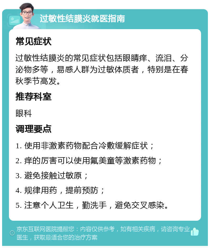 过敏性结膜炎就医指南 常见症状 过敏性结膜炎的常见症状包括眼睛痒、流泪、分泌物多等，易感人群为过敏体质者，特别是在春秋季节高发。 推荐科室 眼科 调理要点 1. 使用非激素药物配合冷敷缓解症状； 2. 痒的厉害可以使用氟美童等激素药物； 3. 避免接触过敏原； 4. 规律用药，提前预防； 5. 注意个人卫生，勤洗手，避免交叉感染。