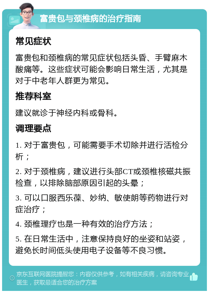 富贵包与颈椎病的治疗指南 常见症状 富贵包和颈椎病的常见症状包括头昏、手臂麻木酸痛等。这些症状可能会影响日常生活，尤其是对于中老年人群更为常见。 推荐科室 建议就诊于神经内科或骨科。 调理要点 1. 对于富贵包，可能需要手术切除并进行活检分析； 2. 对于颈椎病，建议进行头部CT或颈椎核磁共振检查，以排除脑部原因引起的头晕； 3. 可以口服西乐葆、妙纳、敏使朗等药物进行对症治疗； 4. 颈椎理疗也是一种有效的治疗方法； 5. 在日常生活中，注意保持良好的坐姿和站姿，避免长时间低头使用电子设备等不良习惯。