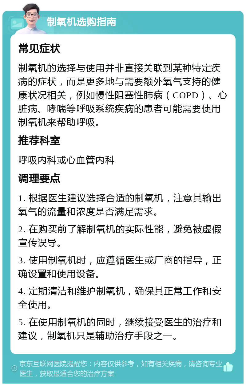 制氧机选购指南 常见症状 制氧机的选择与使用并非直接关联到某种特定疾病的症状，而是更多地与需要额外氧气支持的健康状况相关，例如慢性阻塞性肺病（COPD）、心脏病、哮喘等呼吸系统疾病的患者可能需要使用制氧机来帮助呼吸。 推荐科室 呼吸内科或心血管内科 调理要点 1. 根据医生建议选择合适的制氧机，注意其输出氧气的流量和浓度是否满足需求。 2. 在购买前了解制氧机的实际性能，避免被虚假宣传误导。 3. 使用制氧机时，应遵循医生或厂商的指导，正确设置和使用设备。 4. 定期清洁和维护制氧机，确保其正常工作和安全使用。 5. 在使用制氧机的同时，继续接受医生的治疗和建议，制氧机只是辅助治疗手段之一。