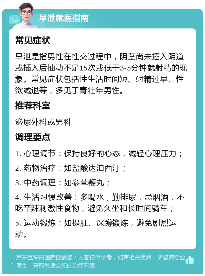 早泄就医指南 常见症状 早泄是指男性在性交过程中，阴茎尚未插入阴道或插入后抽动不足15次或低于3-5分钟就射精的现象。常见症状包括性生活时间短、射精过早、性欲减退等，多见于青壮年男性。 推荐科室 泌尿外科或男科 调理要点 1. 心理调节：保持良好的心态，减轻心理压力； 2. 药物治疗：如盐酸达泊西汀； 3. 中药调理：如参茸鞭丸； 4. 生活习惯改善：多喝水，勤排尿，忌烟酒，不吃辛辣刺激性食物，避免久坐和长时间骑车； 5. 运动锻炼：如提肛、深蹲锻炼，避免剧烈运动。