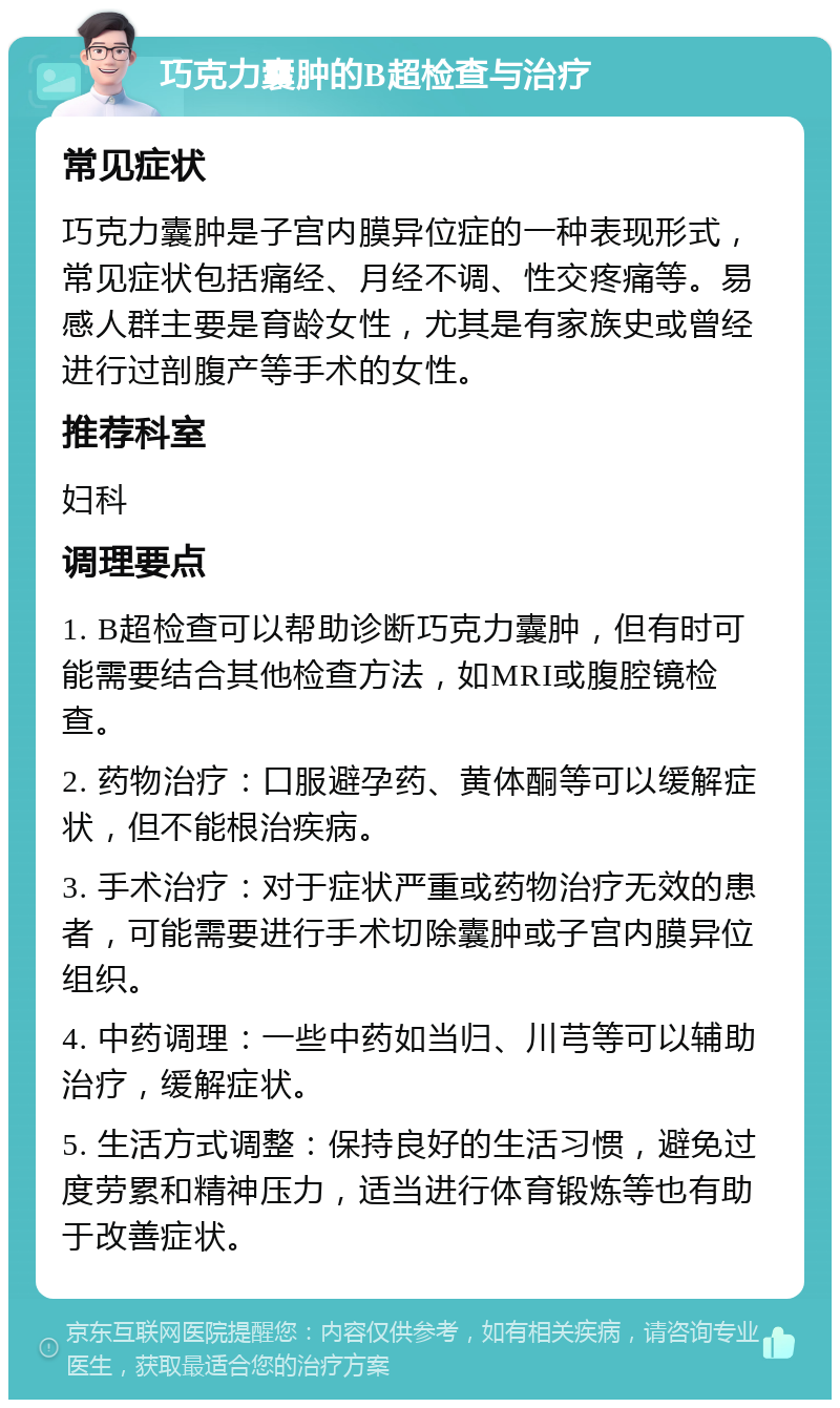 巧克力囊肿的B超检查与治疗 常见症状 巧克力囊肿是子宫内膜异位症的一种表现形式，常见症状包括痛经、月经不调、性交疼痛等。易感人群主要是育龄女性，尤其是有家族史或曾经进行过剖腹产等手术的女性。 推荐科室 妇科 调理要点 1. B超检查可以帮助诊断巧克力囊肿，但有时可能需要结合其他检查方法，如MRI或腹腔镜检查。 2. 药物治疗：口服避孕药、黄体酮等可以缓解症状，但不能根治疾病。 3. 手术治疗：对于症状严重或药物治疗无效的患者，可能需要进行手术切除囊肿或子宫内膜异位组织。 4. 中药调理：一些中药如当归、川芎等可以辅助治疗，缓解症状。 5. 生活方式调整：保持良好的生活习惯，避免过度劳累和精神压力，适当进行体育锻炼等也有助于改善症状。