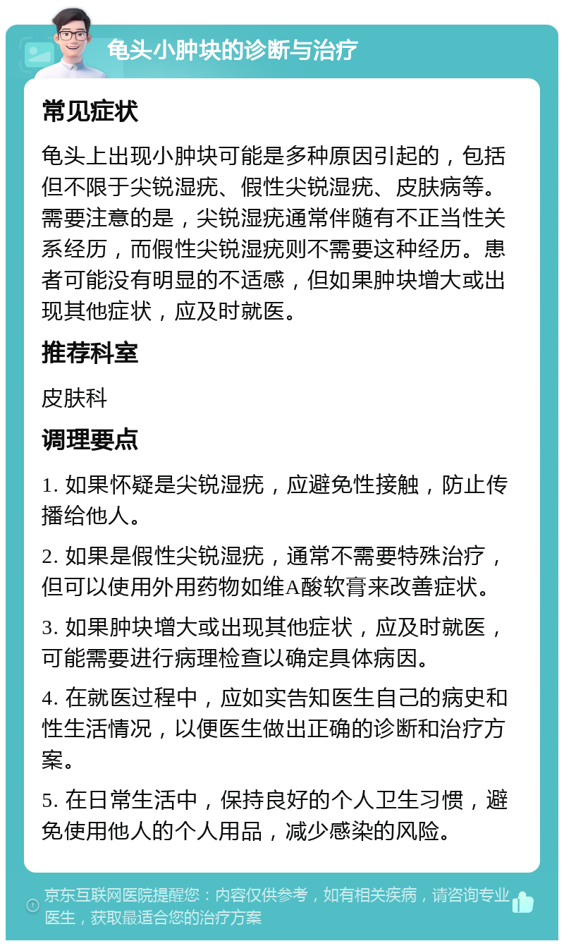 龟头小肿块的诊断与治疗 常见症状 龟头上出现小肿块可能是多种原因引起的，包括但不限于尖锐湿疣、假性尖锐湿疣、皮肤病等。需要注意的是，尖锐湿疣通常伴随有不正当性关系经历，而假性尖锐湿疣则不需要这种经历。患者可能没有明显的不适感，但如果肿块增大或出现其他症状，应及时就医。 推荐科室 皮肤科 调理要点 1. 如果怀疑是尖锐湿疣，应避免性接触，防止传播给他人。 2. 如果是假性尖锐湿疣，通常不需要特殊治疗，但可以使用外用药物如维A酸软膏来改善症状。 3. 如果肿块增大或出现其他症状，应及时就医，可能需要进行病理检查以确定具体病因。 4. 在就医过程中，应如实告知医生自己的病史和性生活情况，以便医生做出正确的诊断和治疗方案。 5. 在日常生活中，保持良好的个人卫生习惯，避免使用他人的个人用品，减少感染的风险。