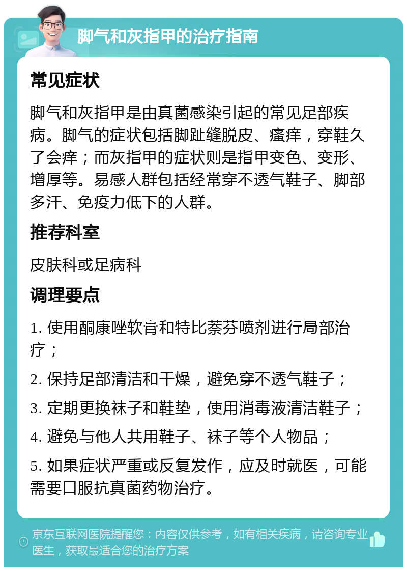 脚气和灰指甲的治疗指南 常见症状 脚气和灰指甲是由真菌感染引起的常见足部疾病。脚气的症状包括脚趾缝脱皮、瘙痒，穿鞋久了会痒；而灰指甲的症状则是指甲变色、变形、增厚等。易感人群包括经常穿不透气鞋子、脚部多汗、免疫力低下的人群。 推荐科室 皮肤科或足病科 调理要点 1. 使用酮康唑软膏和特比萘芬喷剂进行局部治疗； 2. 保持足部清洁和干燥，避免穿不透气鞋子； 3. 定期更换袜子和鞋垫，使用消毒液清洁鞋子； 4. 避免与他人共用鞋子、袜子等个人物品； 5. 如果症状严重或反复发作，应及时就医，可能需要口服抗真菌药物治疗。