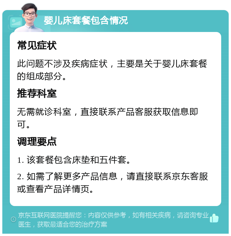 婴儿床套餐包含情况 常见症状 此问题不涉及疾病症状，主要是关于婴儿床套餐的组成部分。 推荐科室 无需就诊科室，直接联系产品客服获取信息即可。 调理要点 1. 该套餐包含床垫和五件套。 2. 如需了解更多产品信息，请直接联系京东客服或查看产品详情页。