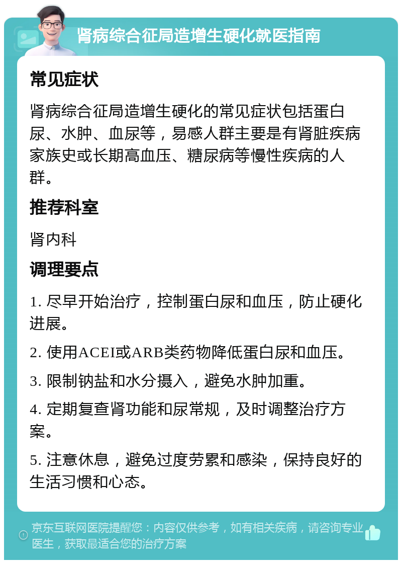 肾病综合征局造增生硬化就医指南 常见症状 肾病综合征局造增生硬化的常见症状包括蛋白尿、水肿、血尿等，易感人群主要是有肾脏疾病家族史或长期高血压、糖尿病等慢性疾病的人群。 推荐科室 肾内科 调理要点 1. 尽早开始治疗，控制蛋白尿和血压，防止硬化进展。 2. 使用ACEI或ARB类药物降低蛋白尿和血压。 3. 限制钠盐和水分摄入，避免水肿加重。 4. 定期复查肾功能和尿常规，及时调整治疗方案。 5. 注意休息，避免过度劳累和感染，保持良好的生活习惯和心态。