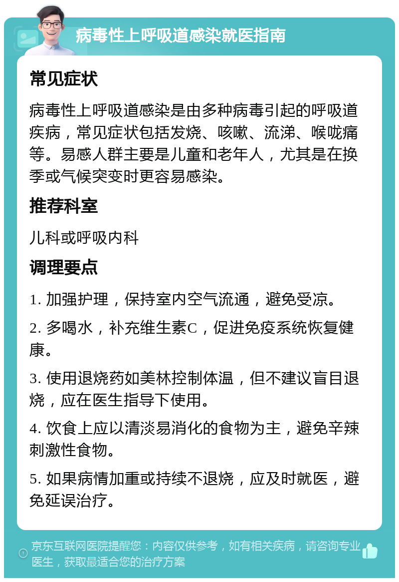 病毒性上呼吸道感染就医指南 常见症状 病毒性上呼吸道感染是由多种病毒引起的呼吸道疾病，常见症状包括发烧、咳嗽、流涕、喉咙痛等。易感人群主要是儿童和老年人，尤其是在换季或气候突变时更容易感染。 推荐科室 儿科或呼吸内科 调理要点 1. 加强护理，保持室内空气流通，避免受凉。 2. 多喝水，补充维生素C，促进免疫系统恢复健康。 3. 使用退烧药如美林控制体温，但不建议盲目退烧，应在医生指导下使用。 4. 饮食上应以清淡易消化的食物为主，避免辛辣刺激性食物。 5. 如果病情加重或持续不退烧，应及时就医，避免延误治疗。