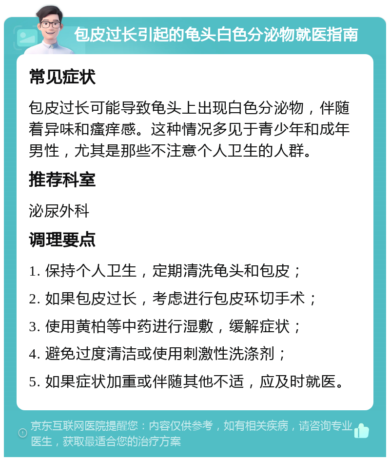 包皮过长引起的龟头白色分泌物就医指南 常见症状 包皮过长可能导致龟头上出现白色分泌物，伴随着异味和瘙痒感。这种情况多见于青少年和成年男性，尤其是那些不注意个人卫生的人群。 推荐科室 泌尿外科 调理要点 1. 保持个人卫生，定期清洗龟头和包皮； 2. 如果包皮过长，考虑进行包皮环切手术； 3. 使用黄柏等中药进行湿敷，缓解症状； 4. 避免过度清洁或使用刺激性洗涤剂； 5. 如果症状加重或伴随其他不适，应及时就医。