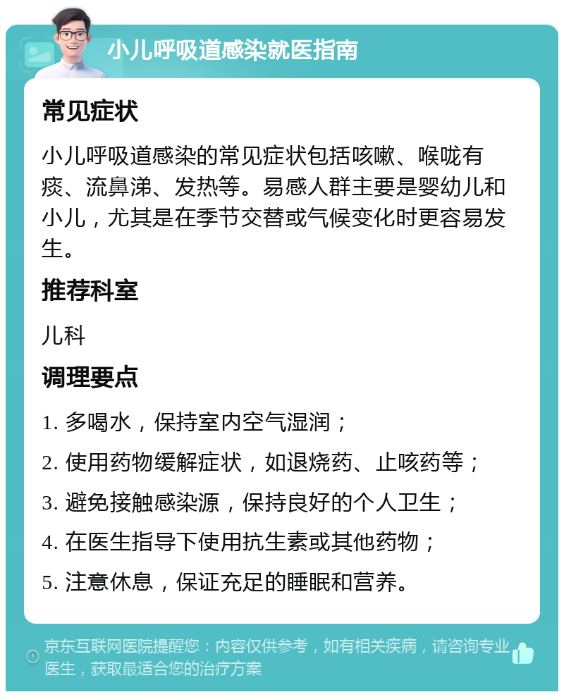 小儿呼吸道感染就医指南 常见症状 小儿呼吸道感染的常见症状包括咳嗽、喉咙有痰、流鼻涕、发热等。易感人群主要是婴幼儿和小儿，尤其是在季节交替或气候变化时更容易发生。 推荐科室 儿科 调理要点 1. 多喝水，保持室内空气湿润； 2. 使用药物缓解症状，如退烧药、止咳药等； 3. 避免接触感染源，保持良好的个人卫生； 4. 在医生指导下使用抗生素或其他药物； 5. 注意休息，保证充足的睡眠和营养。