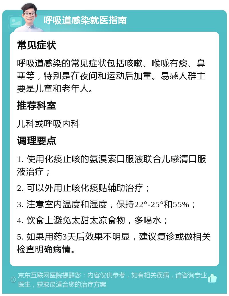 呼吸道感染就医指南 常见症状 呼吸道感染的常见症状包括咳嗽、喉咙有痰、鼻塞等，特别是在夜间和运动后加重。易感人群主要是儿童和老年人。 推荐科室 儿科或呼吸内科 调理要点 1. 使用化痰止咳的氨溴索口服液联合儿感清口服液治疗； 2. 可以外用止咳化痰贴辅助治疗； 3. 注意室内温度和湿度，保持22°-25°和55%； 4. 饮食上避免太甜太凉食物，多喝水； 5. 如果用药3天后效果不明显，建议复诊或做相关检查明确病情。