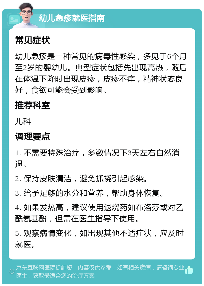 幼儿急疹就医指南 常见症状 幼儿急疹是一种常见的病毒性感染，多见于6个月至2岁的婴幼儿。典型症状包括先出现高热，随后在体温下降时出现皮疹，皮疹不痒，精神状态良好，食欲可能会受到影响。 推荐科室 儿科 调理要点 1. 不需要特殊治疗，多数情况下3天左右自然消退。 2. 保持皮肤清洁，避免抓挠引起感染。 3. 给予足够的水分和营养，帮助身体恢复。 4. 如果发热高，建议使用退烧药如布洛芬或对乙酰氨基酚，但需在医生指导下使用。 5. 观察病情变化，如出现其他不适症状，应及时就医。