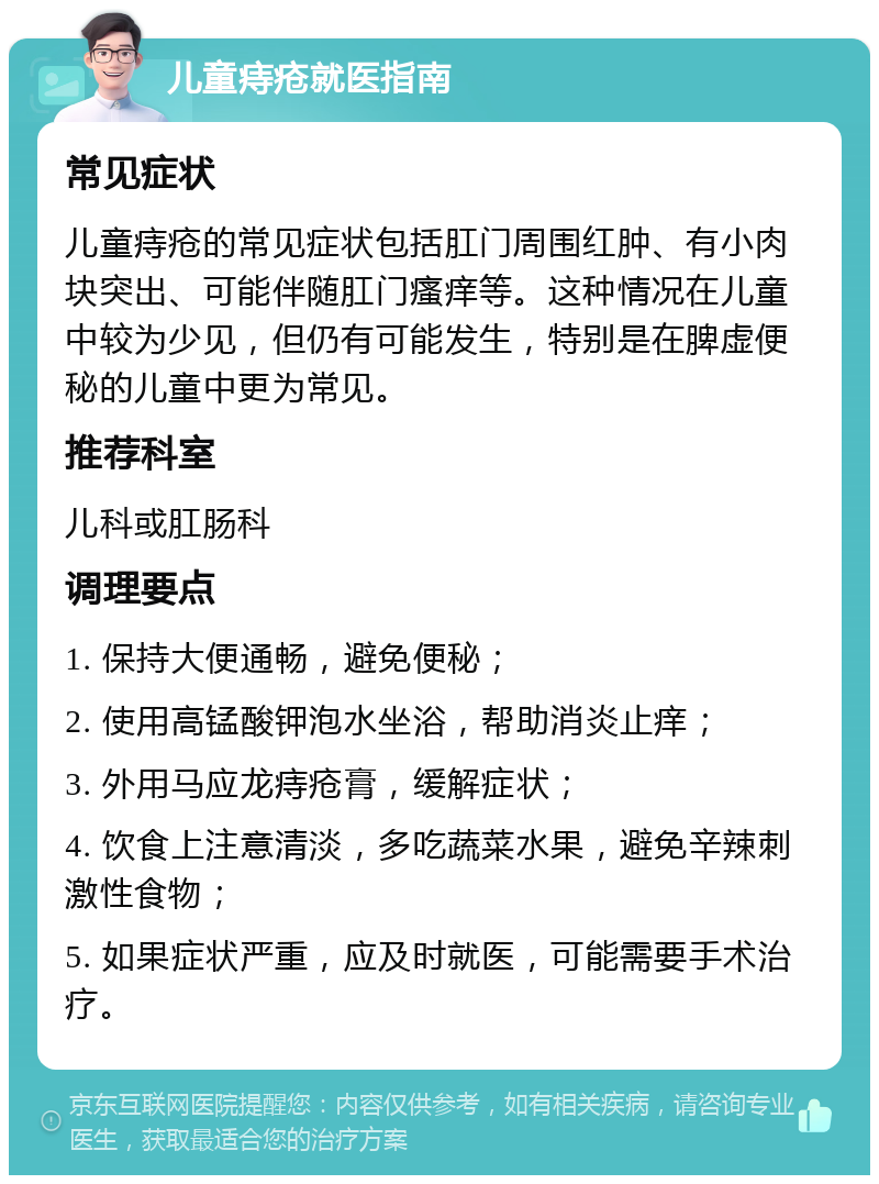 儿童痔疮就医指南 常见症状 儿童痔疮的常见症状包括肛门周围红肿、有小肉块突出、可能伴随肛门瘙痒等。这种情况在儿童中较为少见，但仍有可能发生，特别是在脾虚便秘的儿童中更为常见。 推荐科室 儿科或肛肠科 调理要点 1. 保持大便通畅，避免便秘； 2. 使用高锰酸钾泡水坐浴，帮助消炎止痒； 3. 外用马应龙痔疮膏，缓解症状； 4. 饮食上注意清淡，多吃蔬菜水果，避免辛辣刺激性食物； 5. 如果症状严重，应及时就医，可能需要手术治疗。